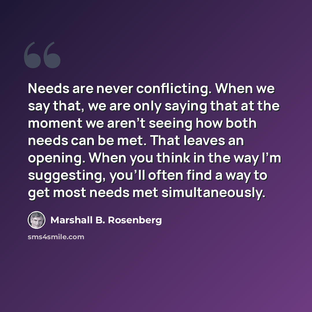 “Needs are never conflicting. When we say that, we are only saying that at the moment we aren't seeing how both needs can be met. That leaves an opening. When you think in the way I'm suggesting, you'll often find a way to get most needs met simultaneously.” quote by Marshall B. Rosenberg