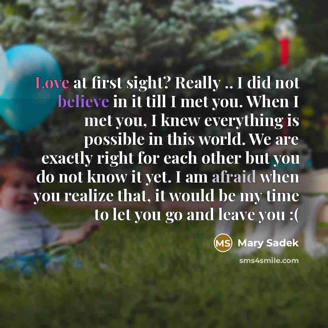 “Love at first sight? Really .. I did not believe in it till I met you. When I met you, I knew everything is possible in this world. We are exactly right for each other but you do not know it yet. I am afraid when you realize that, it would be my time to let you go and leave you :(” quote by Mary Sadek