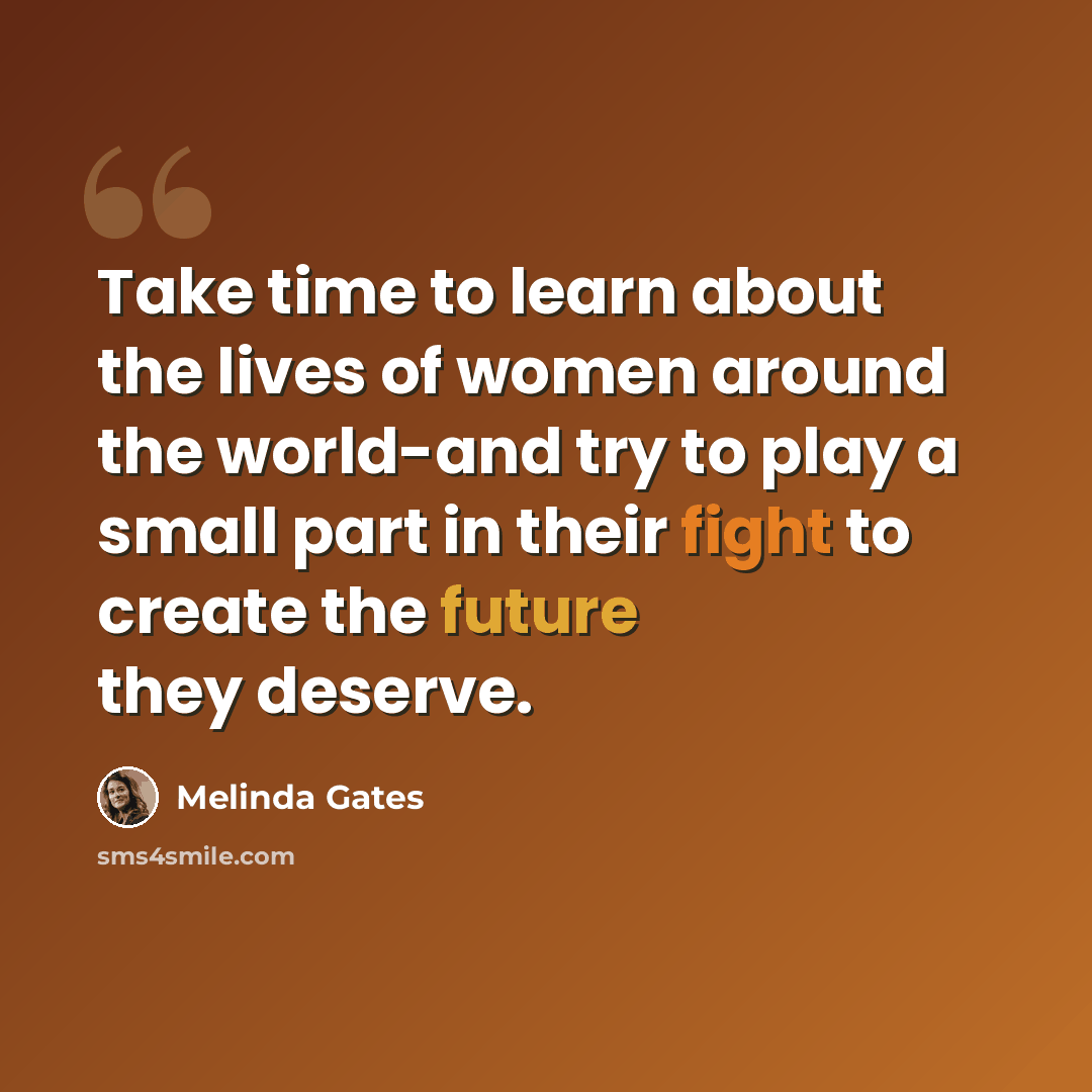 “Take time to learn about the lives of women around the world-and try to play a small part in their fight to create the future they deserve.” quote by Melinda Gates