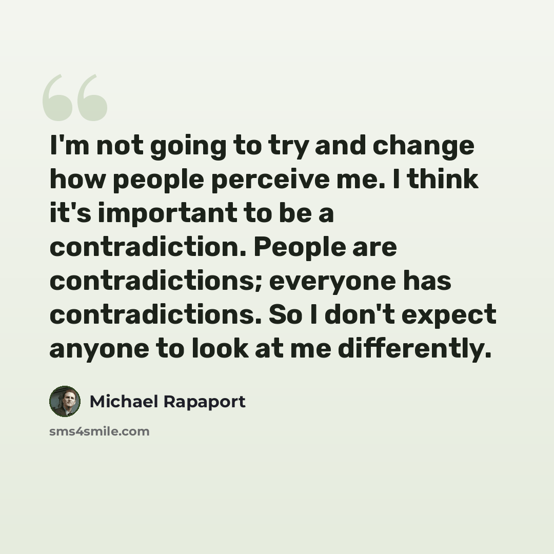 “I'm not going to try and change how people perceive me. I think it's important to be a contradiction. People are contradictions; everyone has contradictions. So I don't expect anyone to look at me differently.” quote by Michael Rapaport