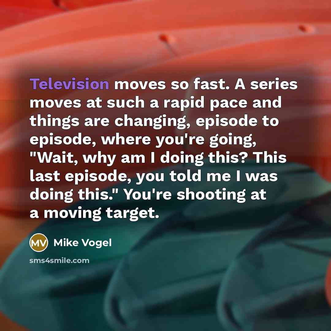 “Television moves so fast. A series moves at such a rapid pace and things are changing, episode to episode, where you're going, "Wait, why am I doing this? This last episode, you told me I was doing this." You're shooting at a moving target.” quote by Mike Vogel