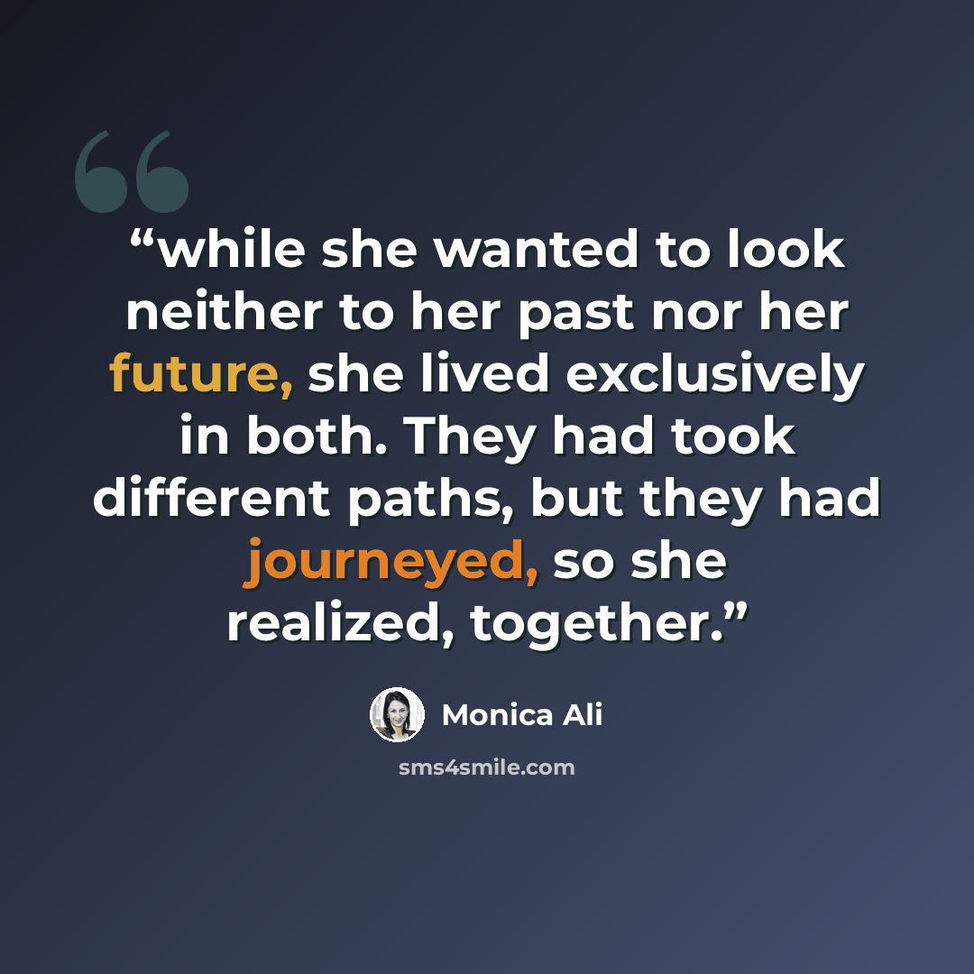 “while she wanted to look neither to her past nor her future, she lived exclusively in both. They had took different paths, but they had journeyed, so she realized, together.” quote by Monica Ali