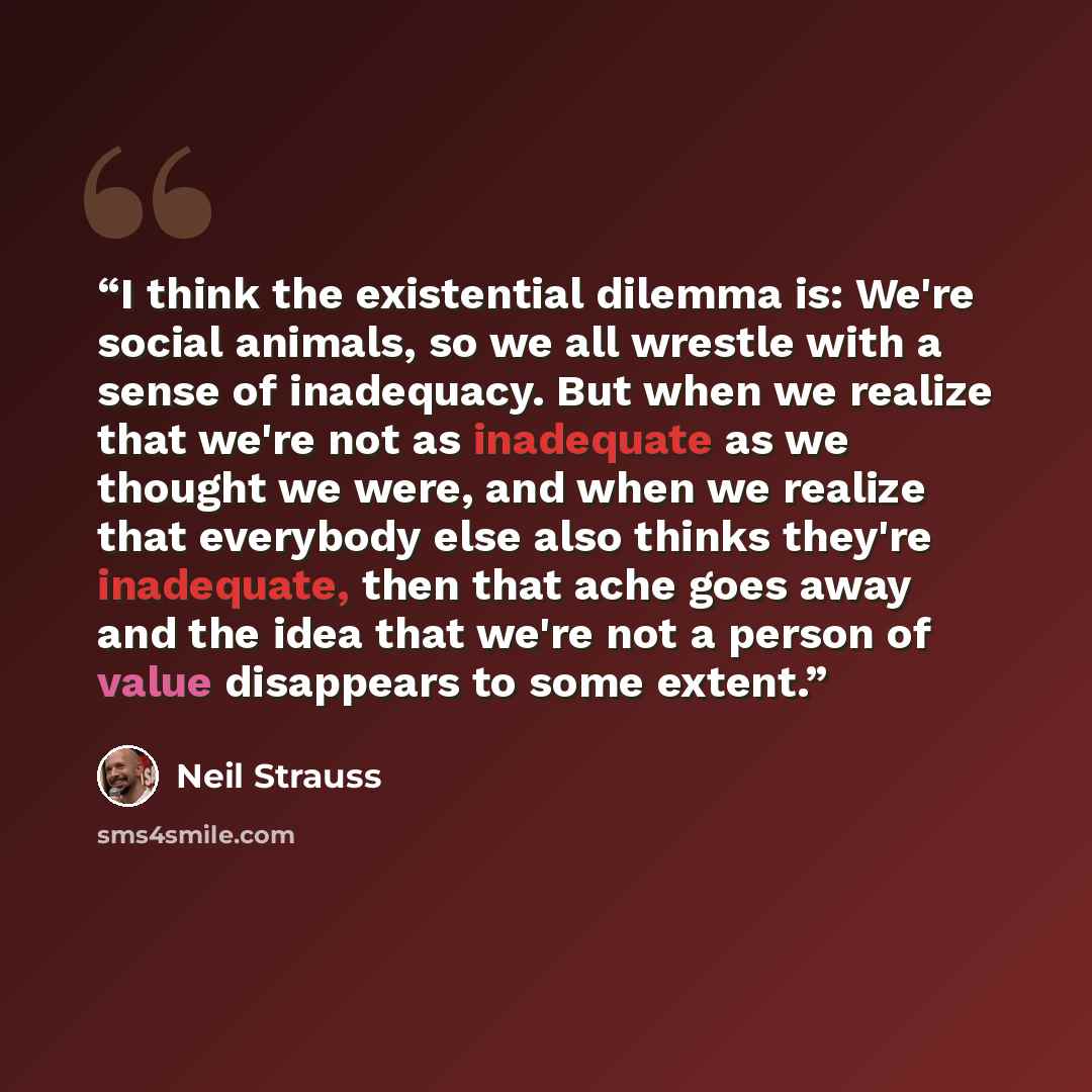 “I think the existential dilemma is: We're social animals, so we all wrestle with a sense of inadequacy. But when we realize that we're not as inadequate as we thought we were, and when we realize that everybody else also thinks they're inadequate, then that ache goes away and the idea that we're…” quote by Neil Strauss