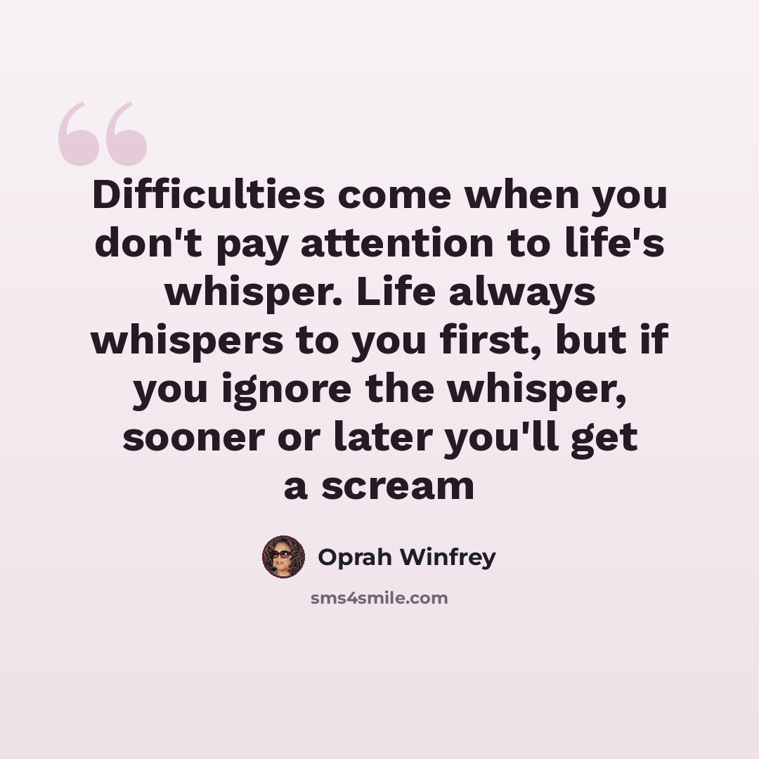 “Difficulties come when you don't pay attention to life's whisper. Life always whispers to you first, but if you ignore the whisper, sooner or later you'll get a scream” quote by Oprah Winfrey