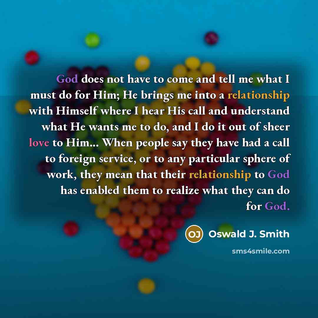 “God does not have to come and tell me what I must do for Him; He brings me into a relationship with Himself where I hear His call and understand what He wants me to do, and I do it out of sheer love to Him... When people say they have had a call to foreign service, or to any particular sphere of…” quote by Oswald J. Smith