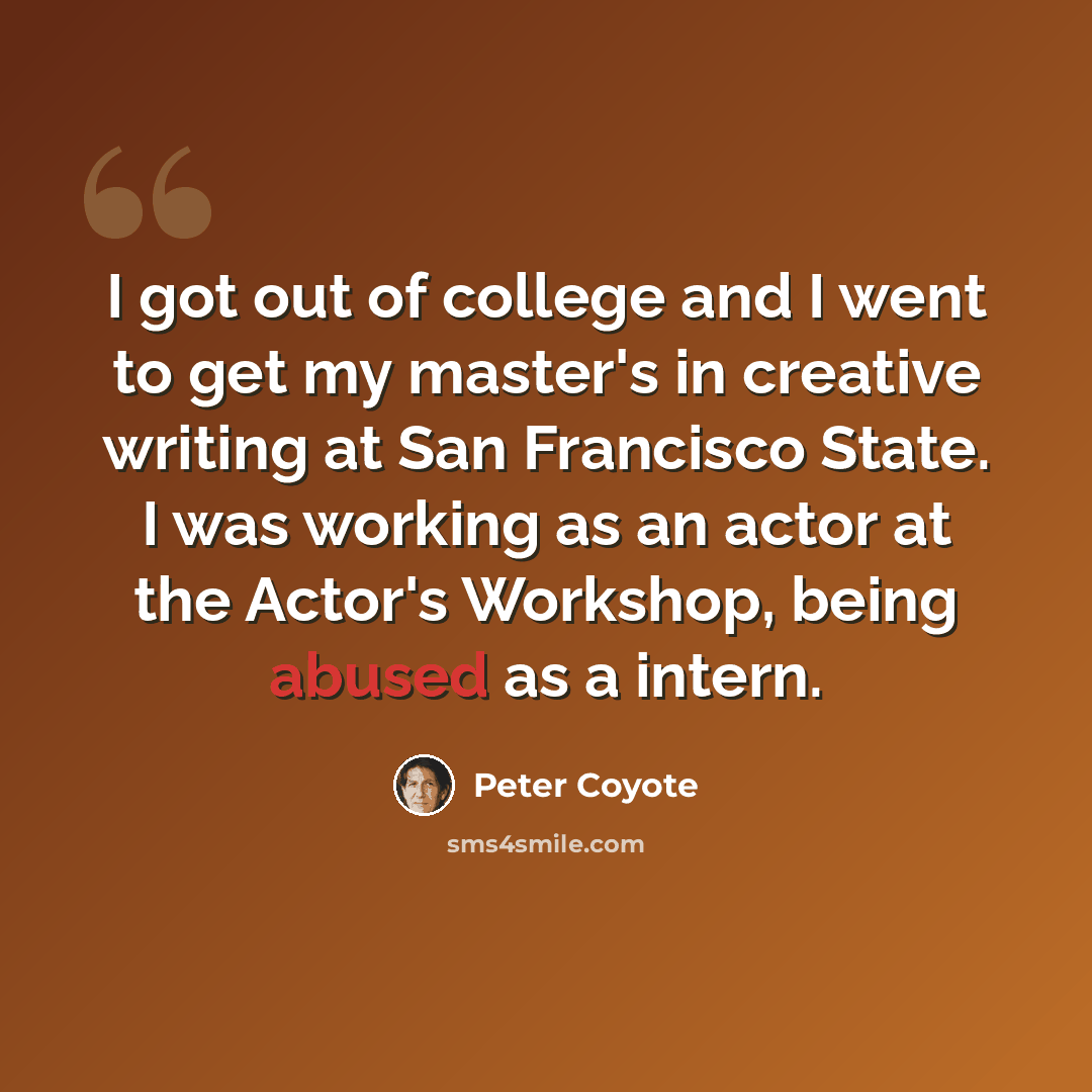 “I got out of college and I went to get my master's in creative writing at San Francisco State. I was working as an actor at the Actor's Workshop, being abused as a intern.” quote by Peter Coyote