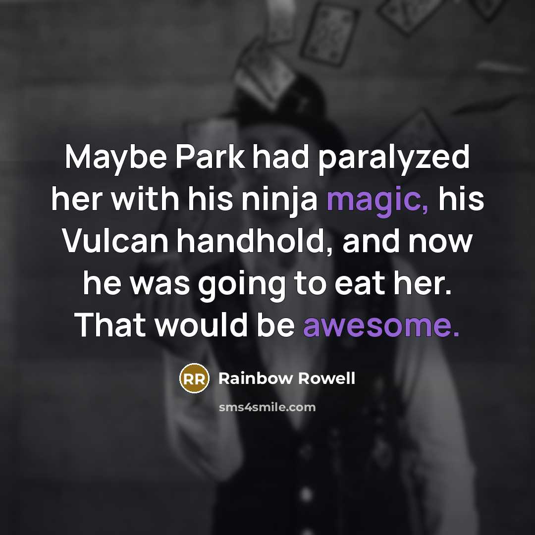 “Maybe Park had paralyzed her with his ninja magic, his Vulcan handhold, and now he was going to eat her. That would be awesome.” quote by Rainbow Rowell