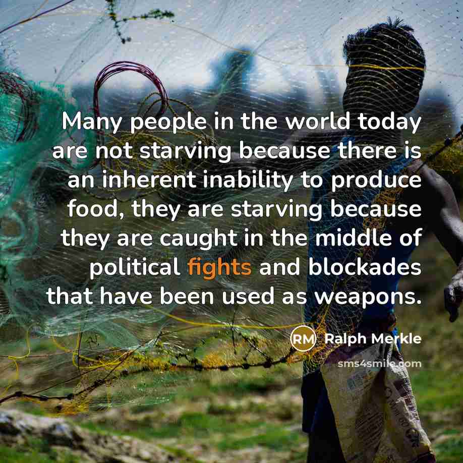 “Many people in the world today are not starving because there is an inherent inability to produce food, they are starving because they are caught in the middle of political fights and blockades that have been used as weapons.” quote by Ralph Merkle