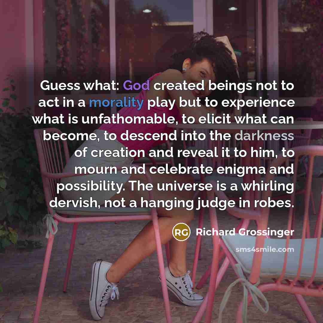 “Guess what: God created beings not to act in a morality play but to experience what is unfathomable, to elicit what can become, to descend into the darkness of creation and reveal it to him, to mourn and celebrate enigma and possibility. The universe is a whirling dervish, not a hanging judge in…” quote by Richard Grossinger
