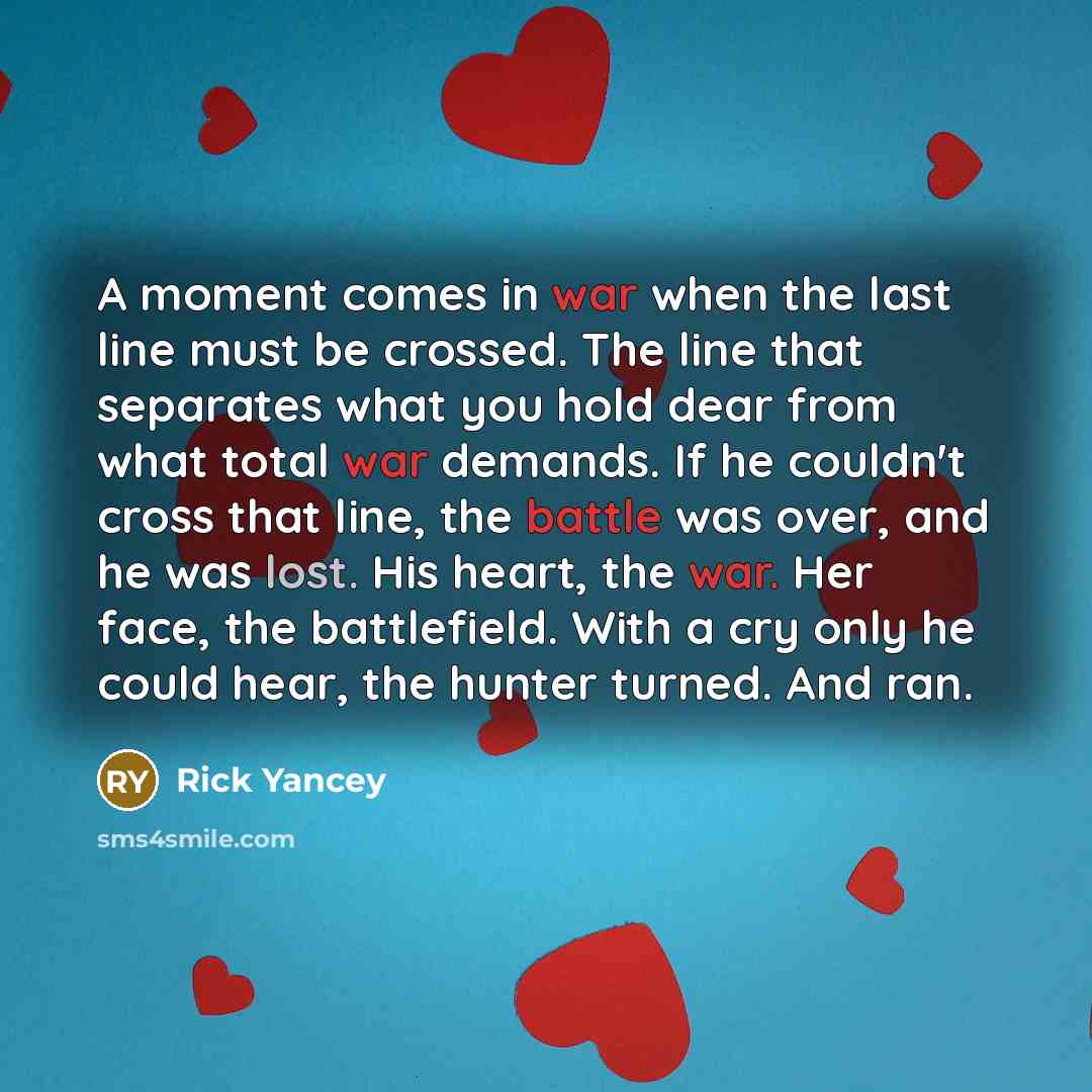 “A moment comes in war when the last line must be crossed. The line that separates what you hold dear from what total war demands. If he couldn't cross that line, the battle was over, and he was lost. His heart, the war. Her face, the battlefield. With a cry only he could hear, the hunter turned…” quote by Rick Yancey