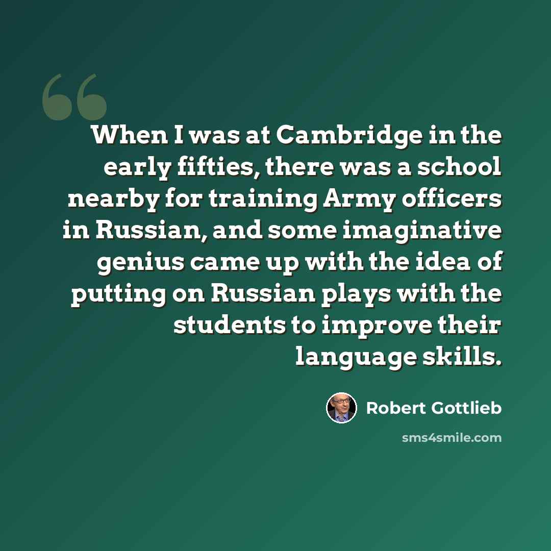 “When I was at Cambridge in the early fifties, there was a school nearby for training Army officers in Russian, and some imaginative genius came up with the idea of putting on Russian plays with the students to improve their language skills.” quote by Robert Gottlieb