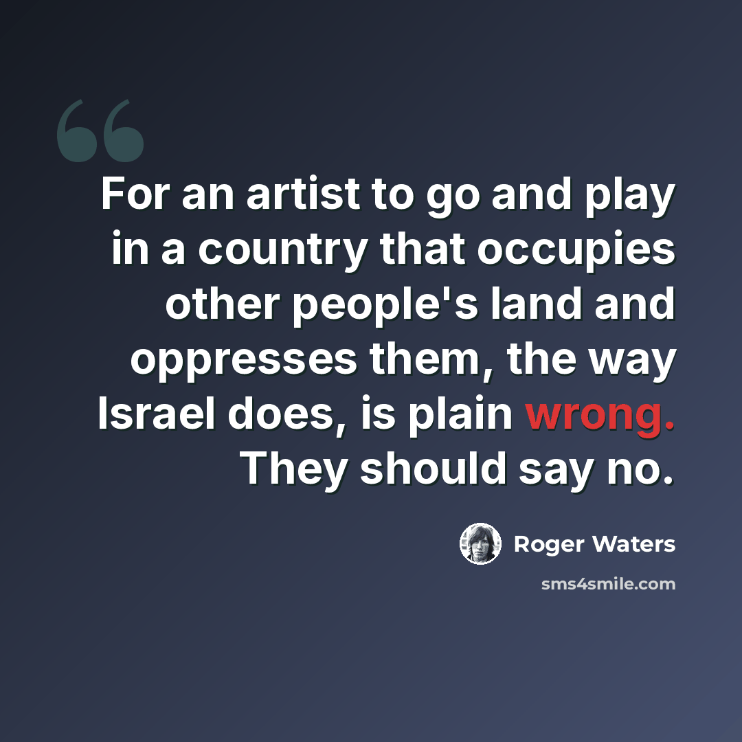 “For an artist to go and play in a country that occupies other people's land and oppresses them, the way Israel does, is plain wrong. They should say no.” quote by Roger Waters