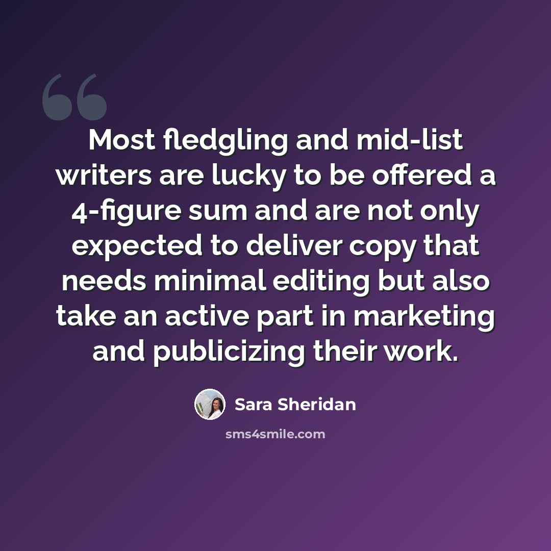 “Most fledgling and mid-list writers are lucky to be offered a 4-figure sum and are not only expected to deliver copy that needs minimal editing but also take an active part in marketing and publicizing their work.” quote by Sara Sheridan