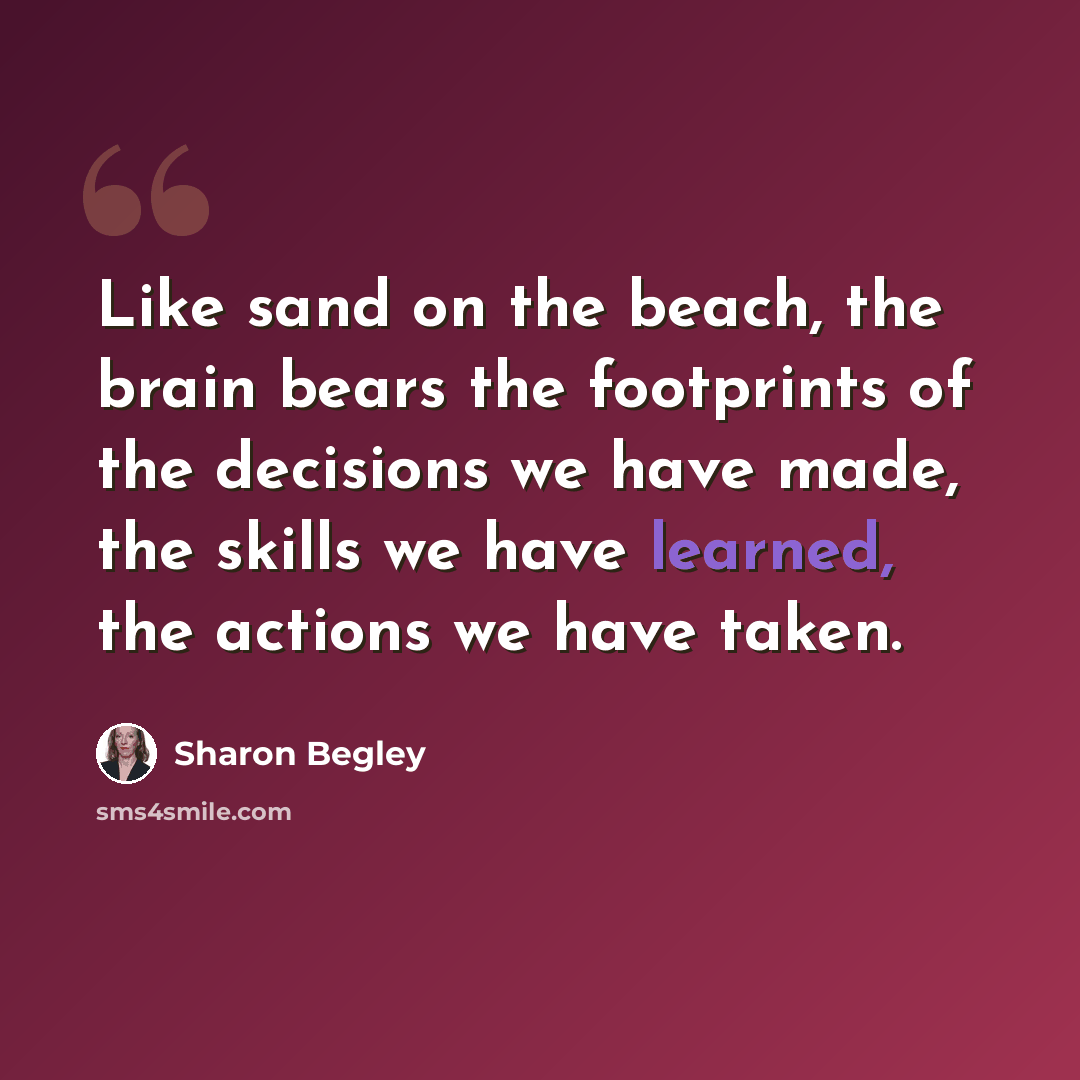 “Like sand on the beach, the brain bears the footprints of the decisions we have made, the skills we have learned, the actions we have taken.” quote by Sharon Begley