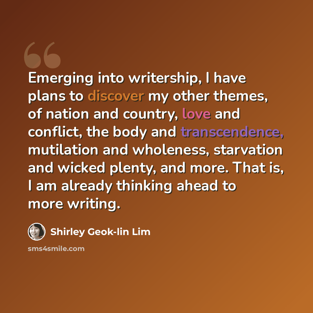 “Emerging into writership, I have plans to discover my other themes, of nation and country, love and conflict, the body and transcendence, mutilation and wholeness, starvation and wicked plenty, and more. That is, I am already thinking ahead to more writing.” quote by Shirley Geok-lin Lim