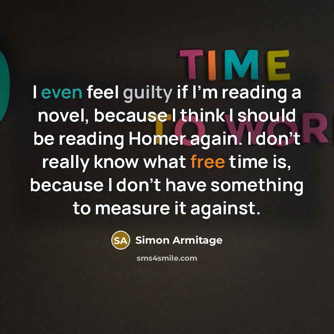 “I even feel guilty if I'm reading a novel, because I think I should be reading Homer again. I don't really know what free time is, because I don't have something to measure it against.” quote by Simon Armitage