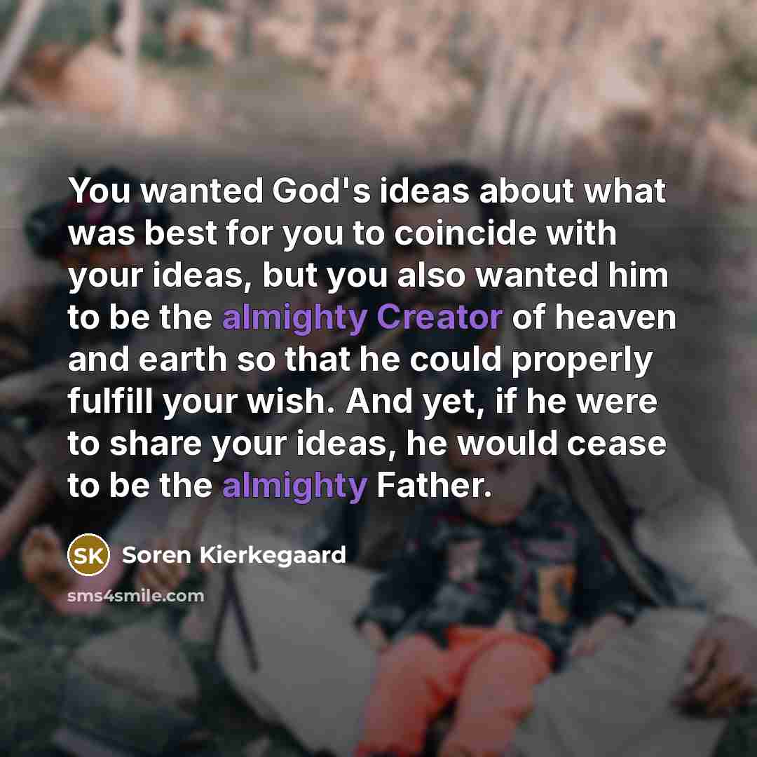 “You wanted God's ideas about what was best for you to coincide with your ideas, but you also wanted him to be the almighty Creator of heaven and earth so that he could properly fulfill your wish. And yet, if he were to share your ideas, he would cease to be the almighty Father.” quote by Soren Kierkegaard