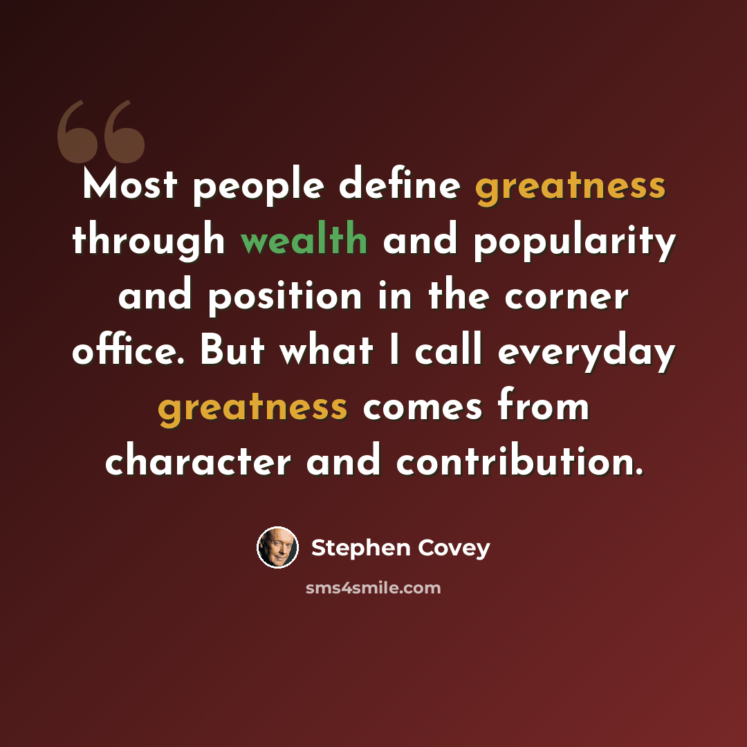 “Most people define greatness through wealth and popularity and position in the corner office. But what I call everyday greatness comes from character and contribution.” quote by Stephen Covey