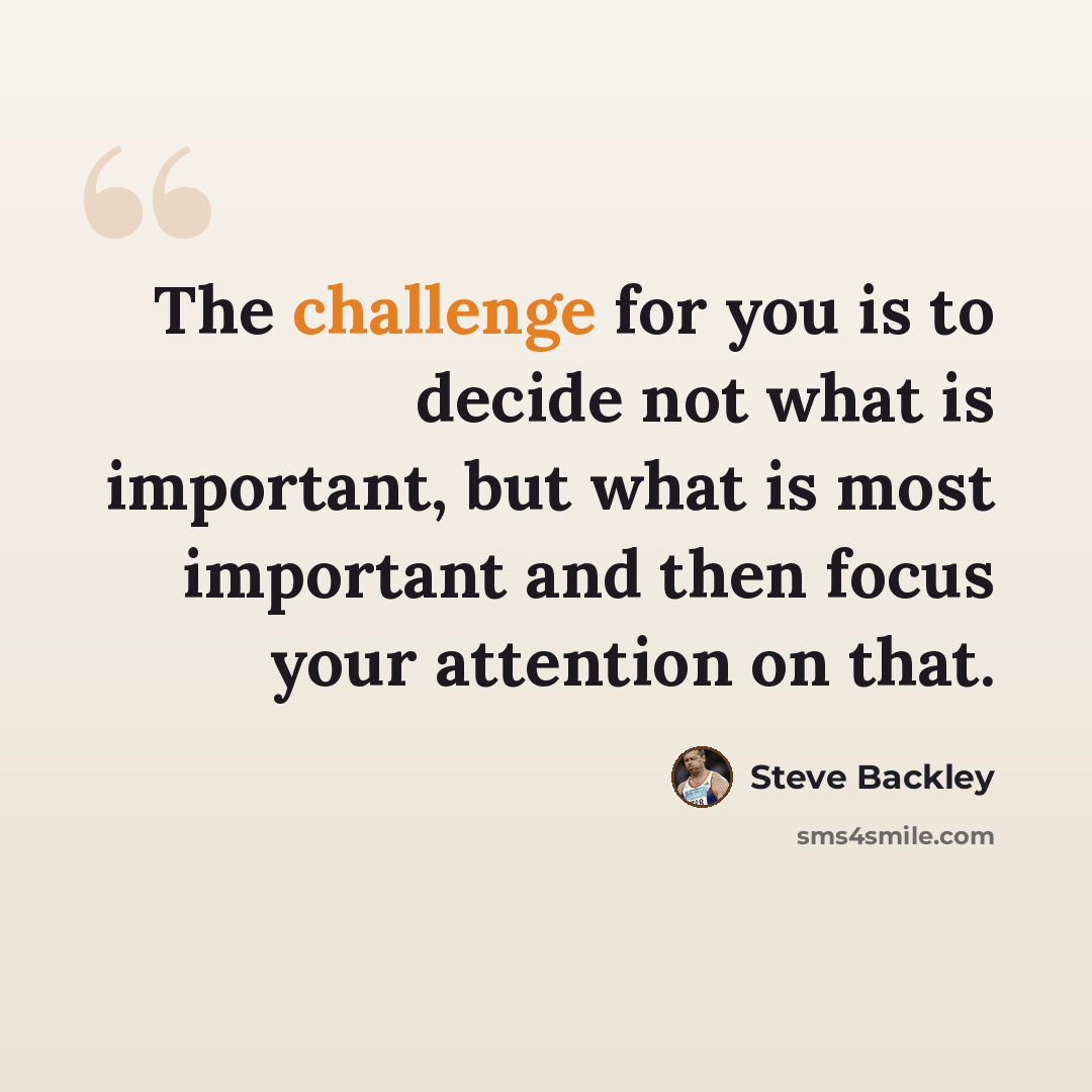“The challenge for you is to decide not what is important, but what is most important and then focus your attention on that.” quote by Steve Backley