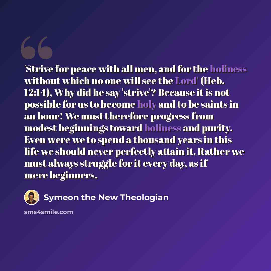“'Strive for peace with all men, and for the holiness without which no one will see the Lord' (Heb. 12:14), Why did he say 'strive'? Because it is not possible for us to become holy and to be saints in an hour! We must therefore progress from modest beginnings toward holiness and purity. Even were…” quote by Symeon the New Theologian