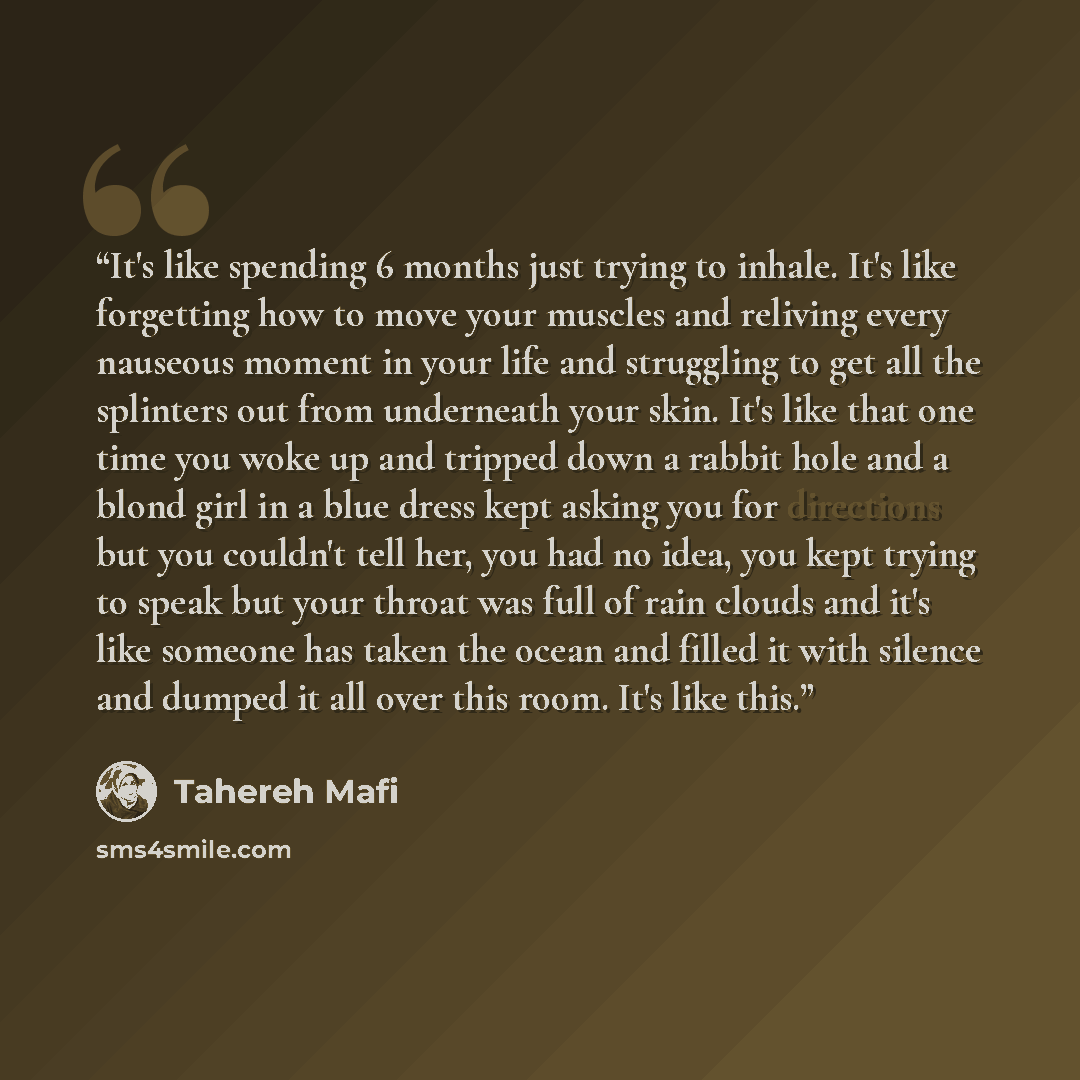 “It's like spending 6 months just trying to inhale. It's like forgetting how to move your muscles and reliving every nauseous moment in your life and struggling to get all the splinters out from underneath your skin. It's like that one time you woke up and tripped down a rabbit hole and a blond…” quote by Tahereh Mafi
