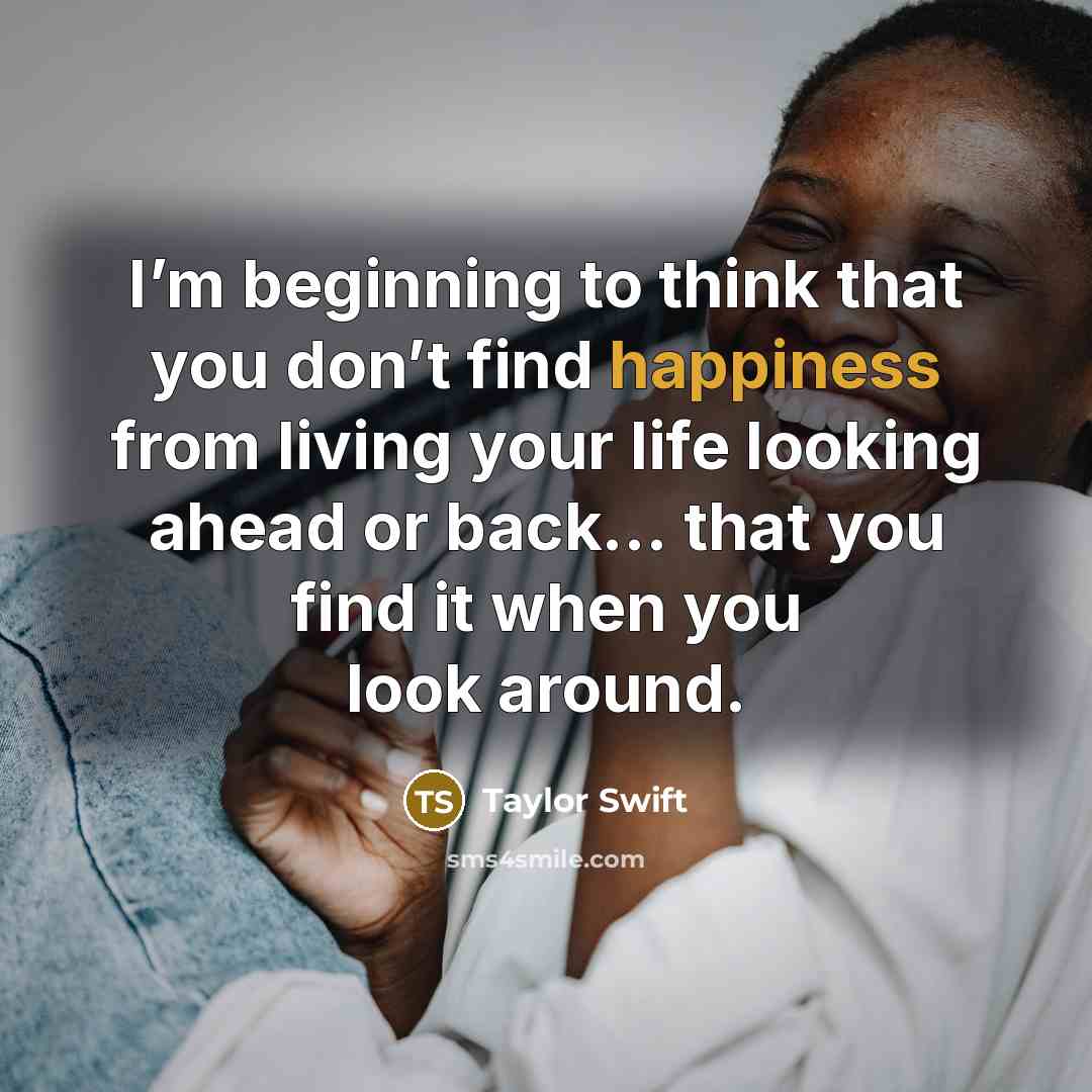 “I’m beginning to think that you don’t find happiness from living your life looking ahead or back… that you find it when you look around.” quote by Taylor Swift