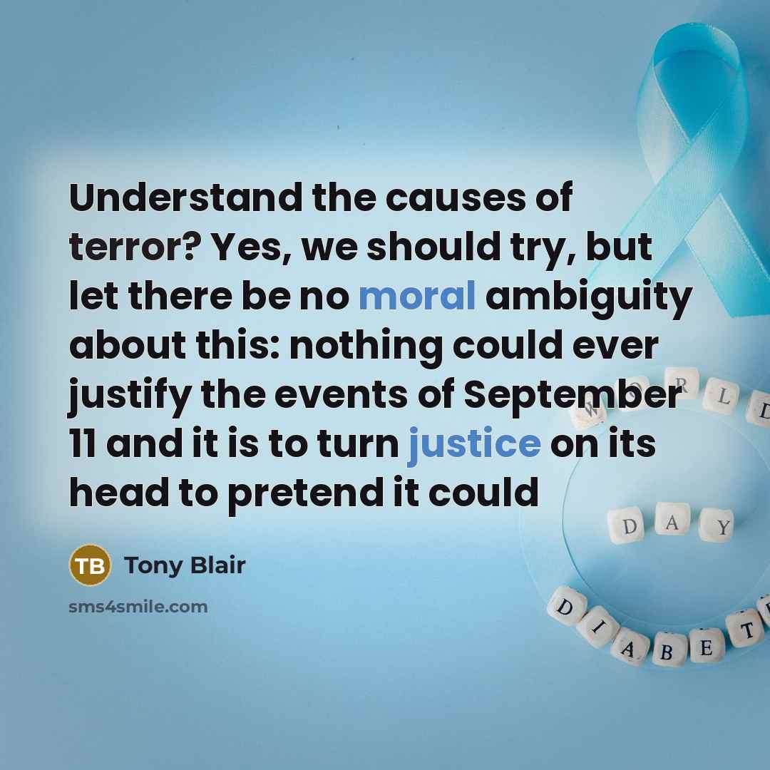 “Understand the causes of terror? Yes, we should try, but let there be no moral ambiguity about this: nothing could ever justify the events of September 11 and it is to turn justice on its head to pretend it could” quote by Tony Blair