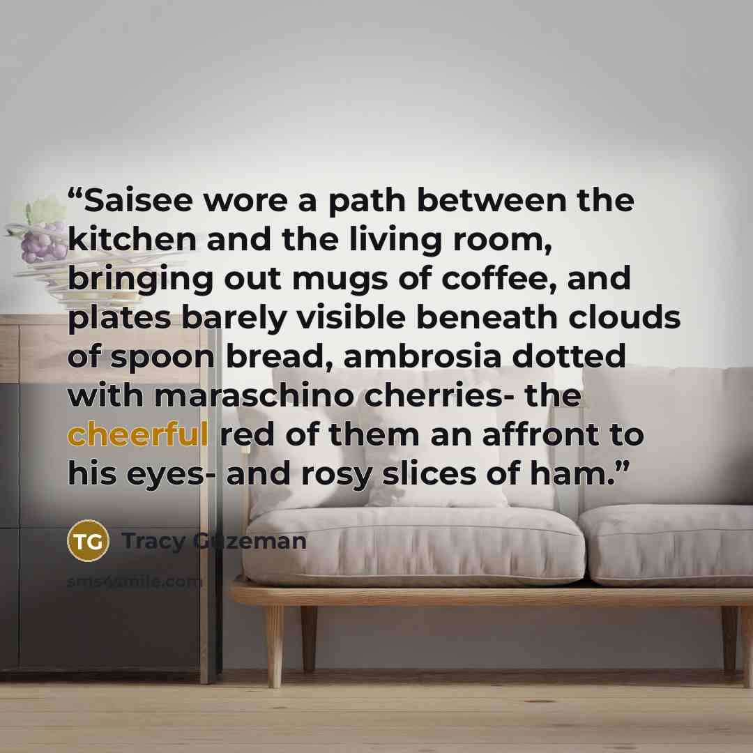 “Saisee wore a path between the kitchen and the living room, bringing out mugs of coffee, and plates barely visible beneath clouds of spoon bread, ambrosia dotted with maraschino cherries- the cheerful red of them an affront to his eyes- and rosy slices of ham.” quote by Tracy Guzeman