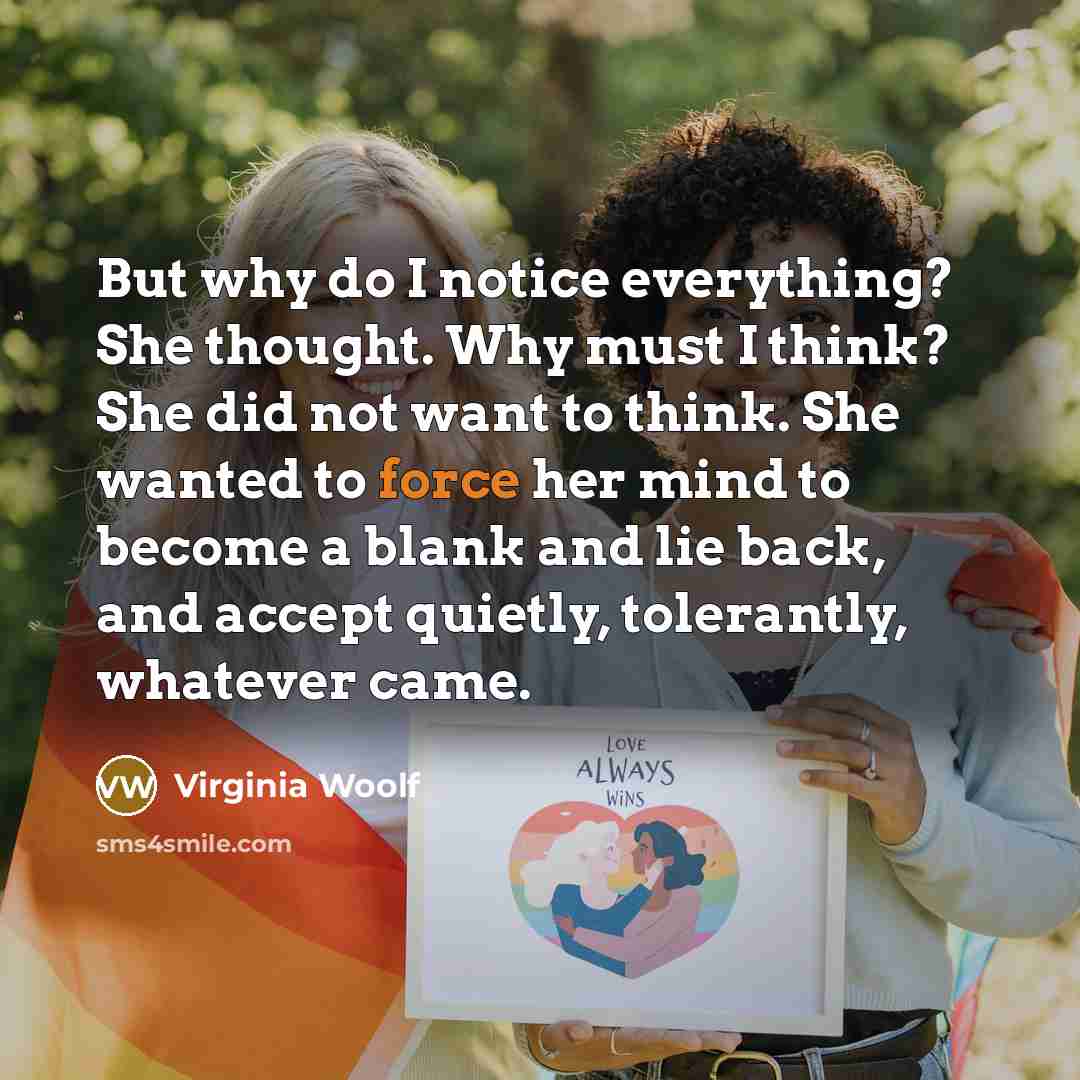 “But why do I notice everything? She thought. Why must I think? She did not want to think. She wanted to force her mind to become a blank and lie back, and accept quietly, tolerantly, whatever came.” quote by Virginia Woolf