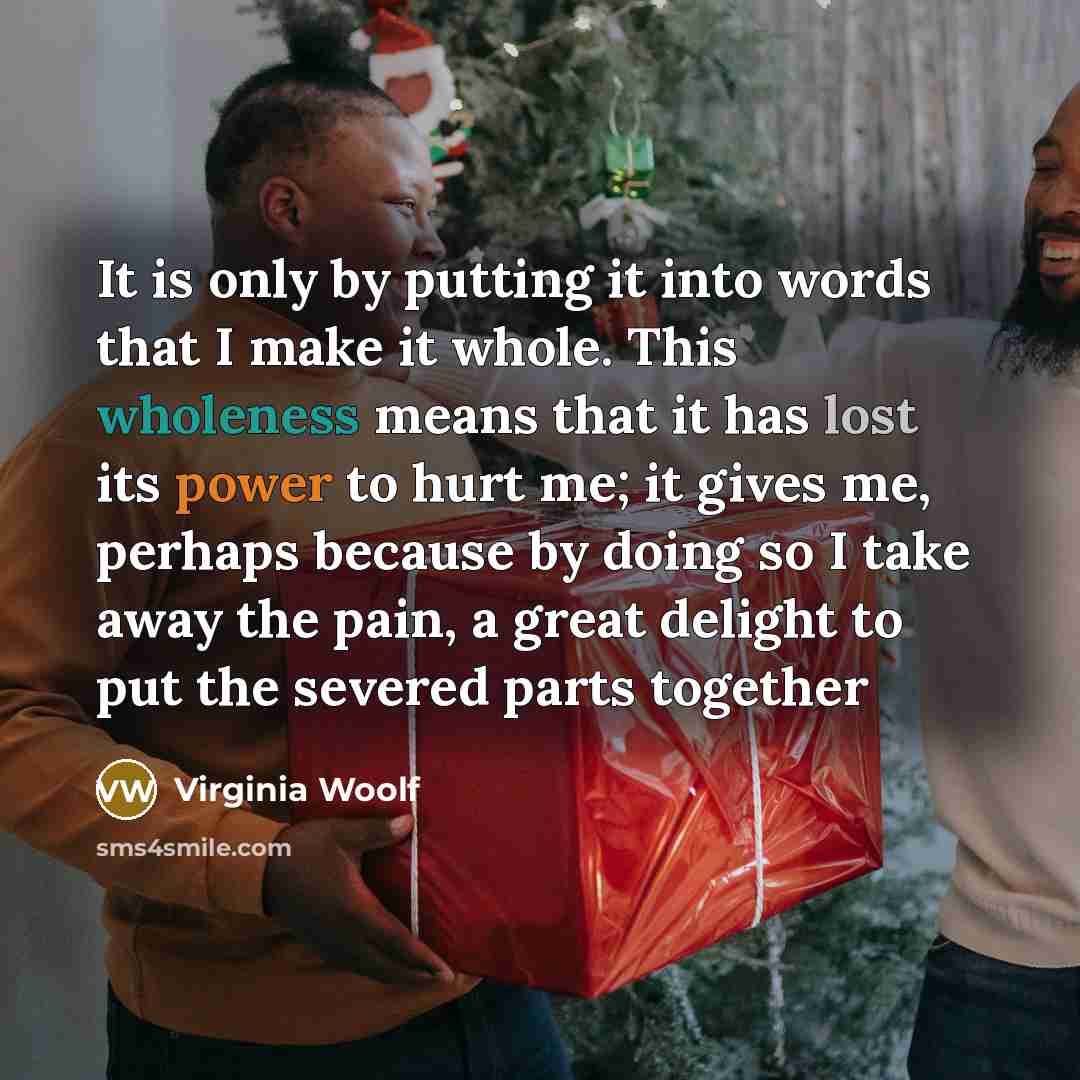 “It is only by putting it into words that I make it whole. This wholeness means that it has lost its power to hurt me; it gives me, perhaps because by doing so I take away the pain, a great delight to put the severed parts together” quote by Virginia Woolf