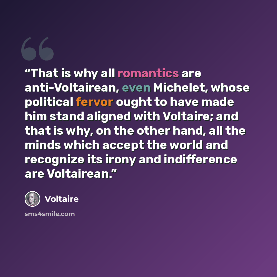 “That is why all romantics are anti-Voltairean, even Michelet, whose political fervor ought to have made him stand aligned with Voltaire; and that is why, on the other hand, all the minds which accept the world and recognize its irony and indifference are Voltairean.” quote by Voltaire