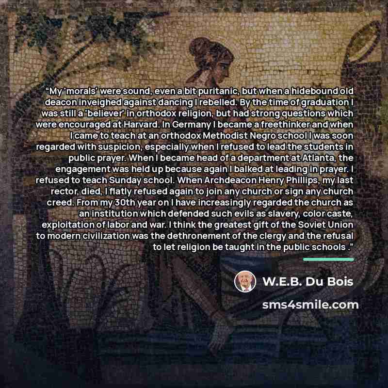 “My 'morals' were sound, even a bit puritanic, but when a hidebound old deacon inveighed against dancing I rebelled. By the time of graduation I was still a 'believer' in orthodox religion, but had strong questions which were encouraged at Harvard. In Germany I became a freethinker and when I came…” quote by W.E.B. Du Bois