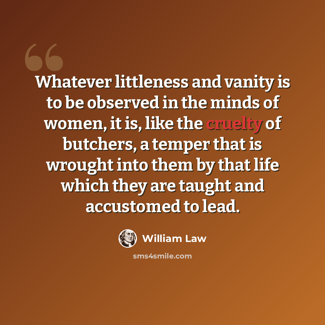 “Whatever littleness and vanity is to be observed in the minds of women, it is, like the cruelty of butchers, a temper that is wrought into them by that life which they are taught and accustomed to lead.” quote by William Law