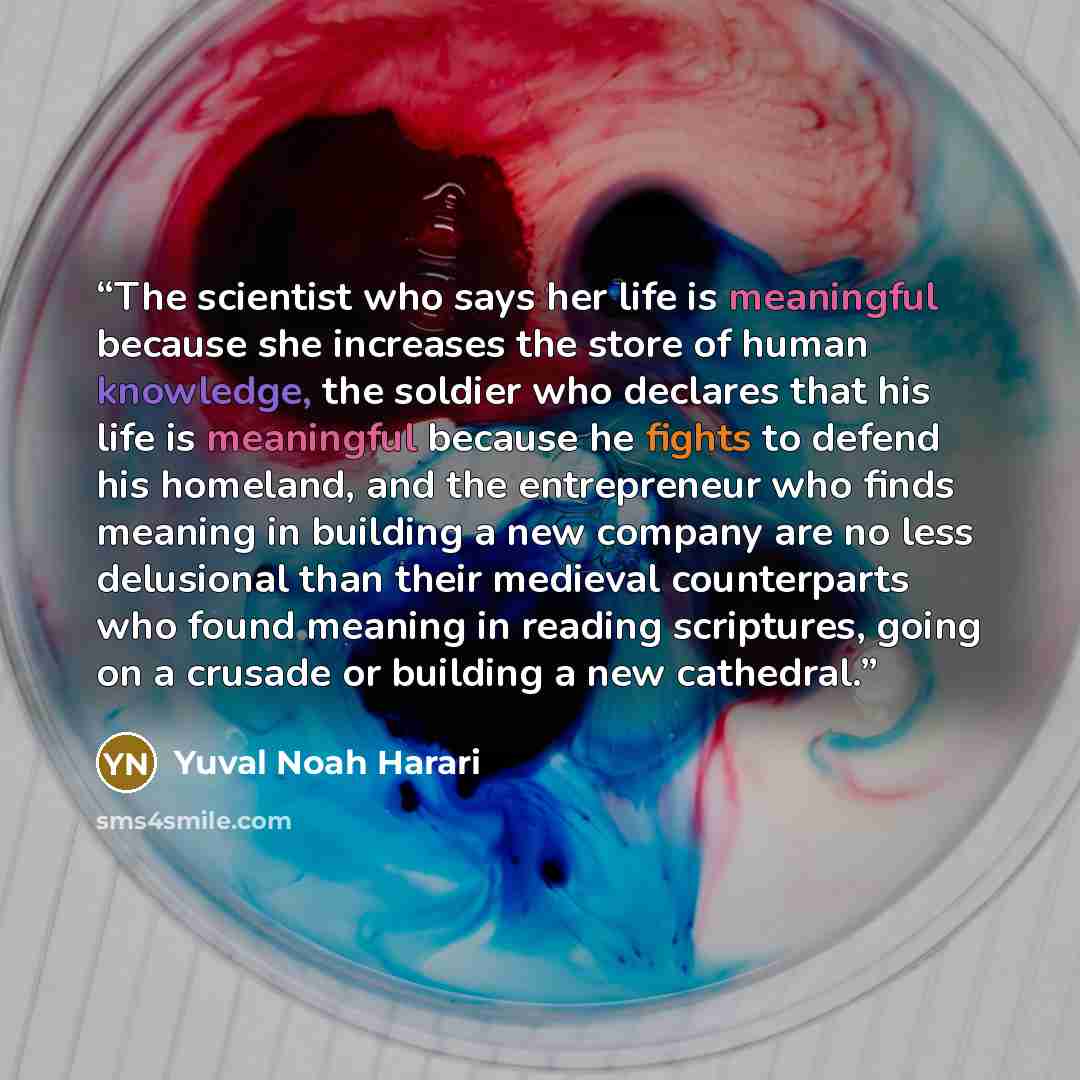 “The scientist who says her life is meaningful because she increases the store of human knowledge, the soldier who declares that his life is meaningful because he fights to defend his homeland, and the entrepreneur who finds meaning in building a new company are no less delusional than their…” quote by Yuval Noah Harari