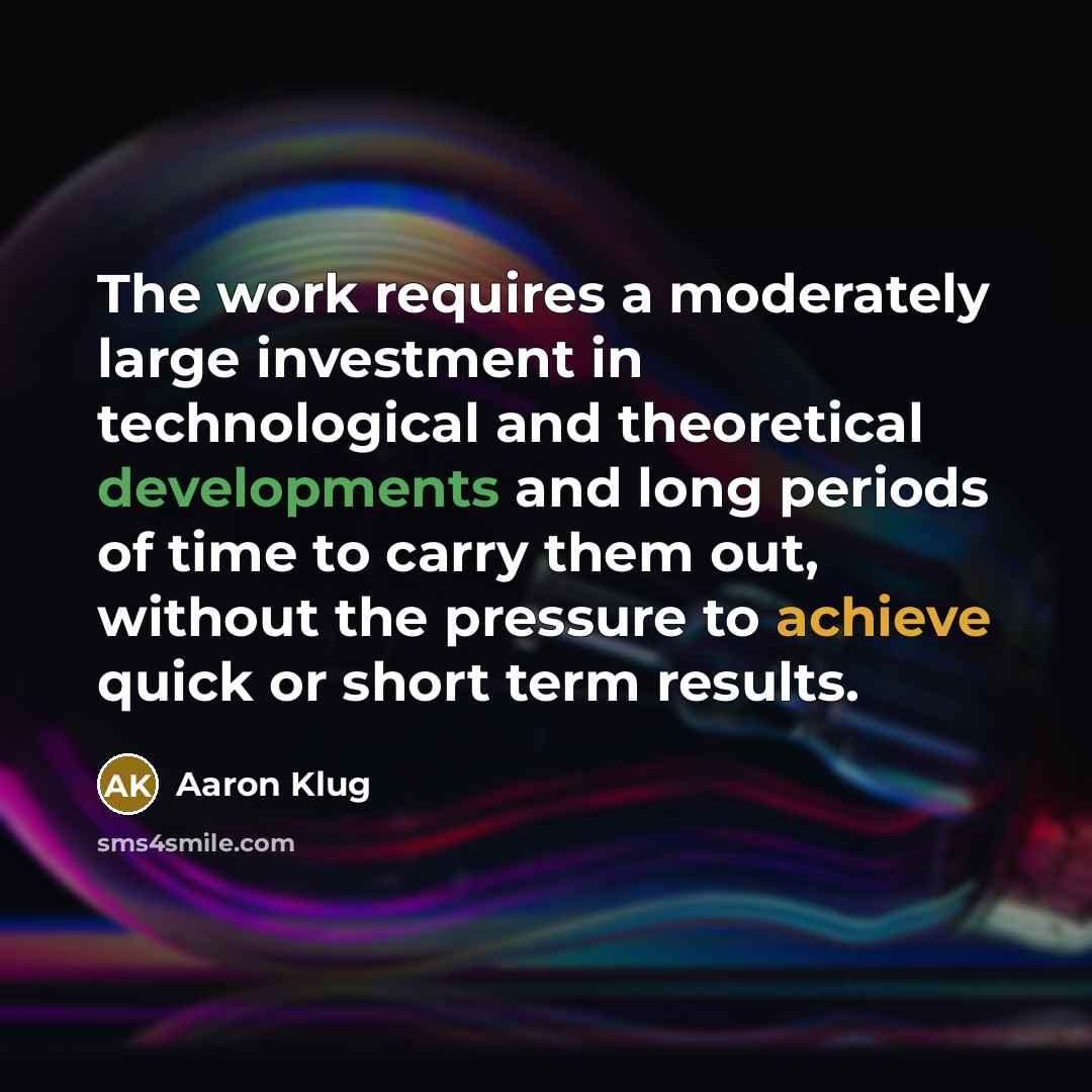 “The work requires a moderately large investment in technological and theoretical developments and long periods of time to carry them out, without the pressure to achieve quick or short term results.” quote by Aaron Klug