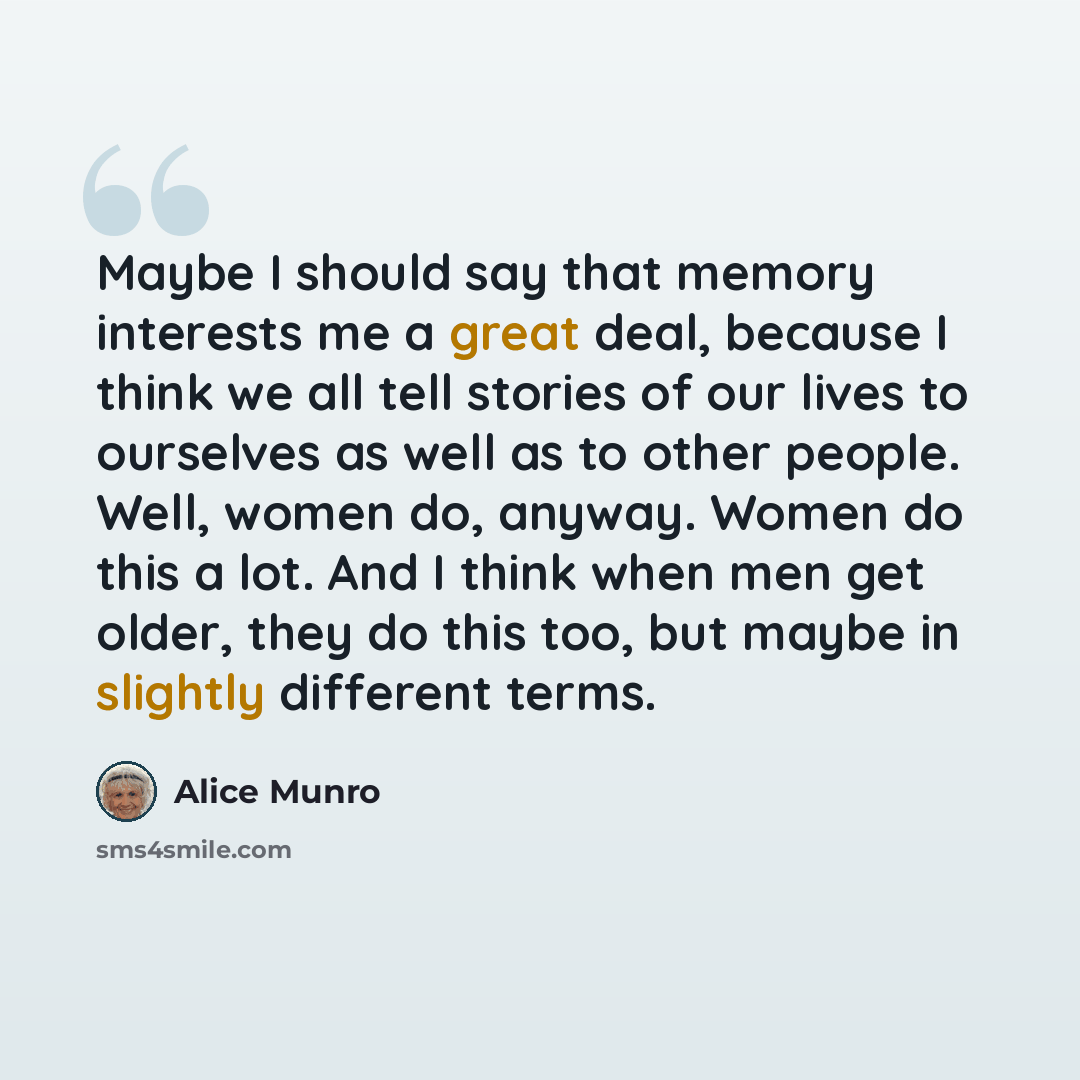 “Maybe I should say that memory interests me a great deal, because I think we all tell stories of our lives to ourselves as well as to other people. Well, women do, anyway. Women do this a lot. And I think when men get older, they do this too, but maybe in slightly different terms.” quote by Alice Munro