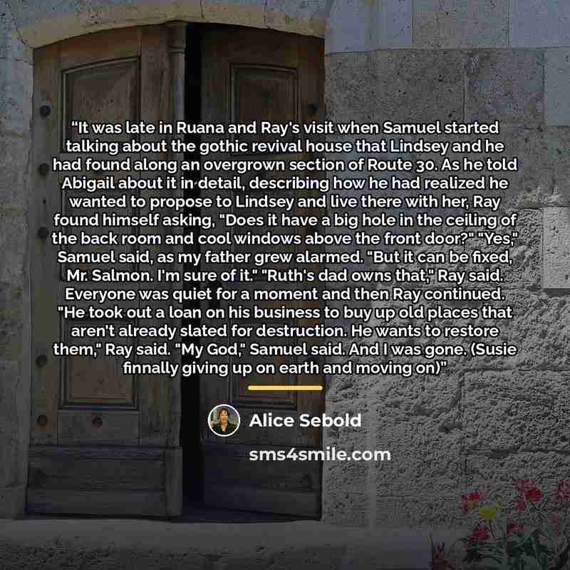 “It was late in Ruana and Ray's visit when Samuel started talking about the gothic revival house that Lindsey and he had found along an overgrown section of Route 30. As he told Abigail about it in detail, describing how he had realized he wanted to propose to Lindsey and live there with her, Ray…” quote by Alice Sebold