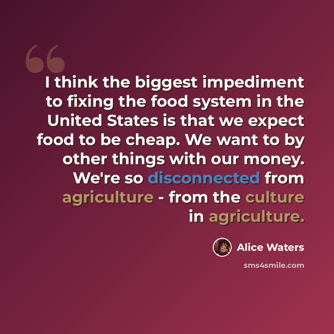 “I think the biggest impediment to fixing the food system in the United States is that we expect food to be cheap. We want to by other things with our money. We're so disconnected from agriculture - from the culture in agriculture.” quote by Alice Waters