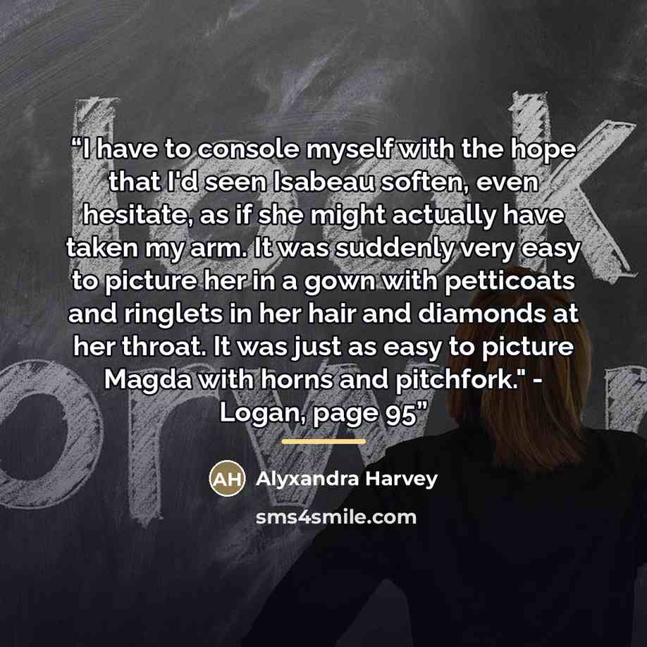 “I have to console myself with the hope that I'd seen Isabeau soften, even hesitate, as if she might actually have taken my arm. It was suddenly very easy to picture her in a gown with petticoats and ringlets in her hair and diamonds at her throat. It was just as easy to picture Magda with horns…” quote by Alyxandra Harvey