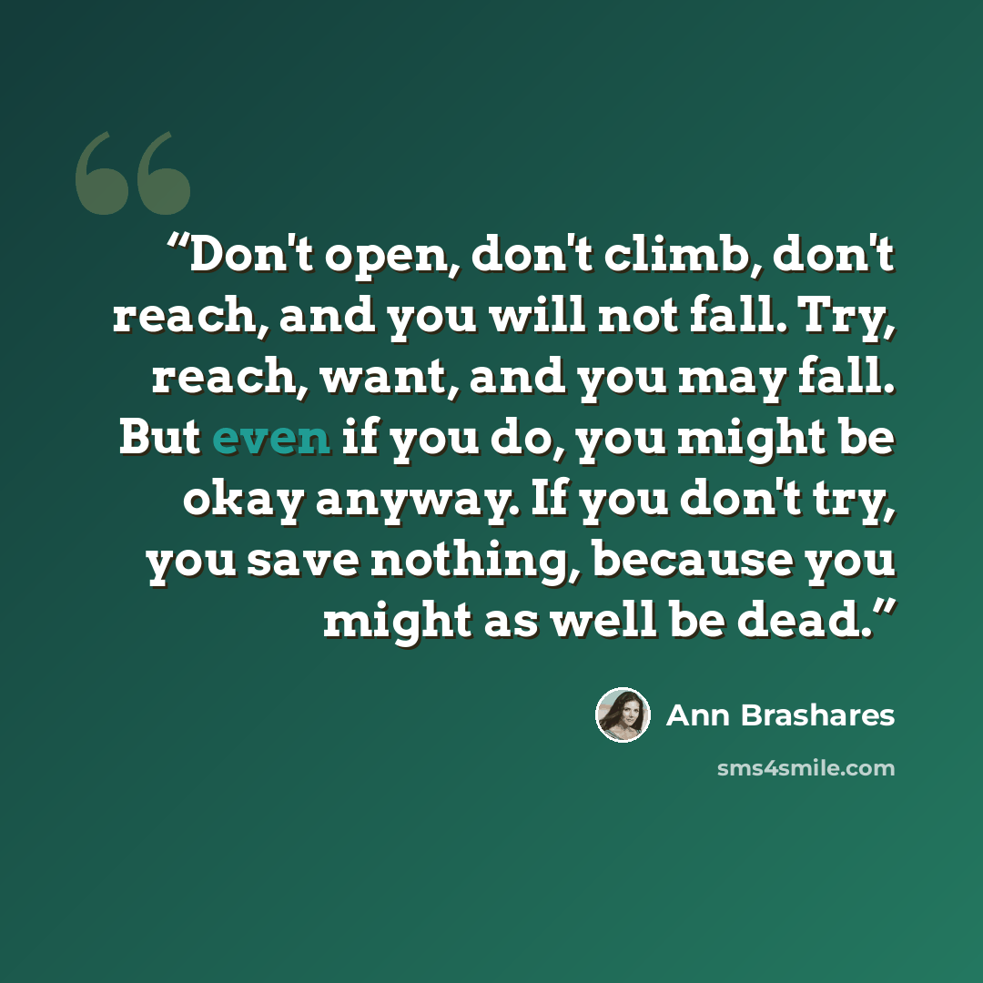 “Don't open, don't climb, don't reach, and you will not fall. Try, reach, want, and you may fall. But even if you do, you might be okay anyway. If you don't try, you save nothing, because you might as well be dead.” quote by Ann Brashares