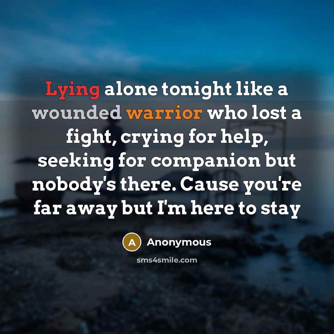 “Lying alone tonight like a wounded warrior who lost a fight, crying for help, seeking for companion but nobody's there. Cause you're far away but I'm here to stay” quote by Anonymous