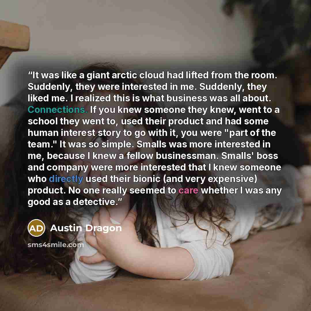“It was like a giant arctic cloud had lifted from the room. Suddenly, they were interested in me. Suddenly, they liked me. I realized this is what business was all about. Connections. If you knew someone they knew, went to a school they went to, used their product and had some human interest story…” quote by Austin Dragon