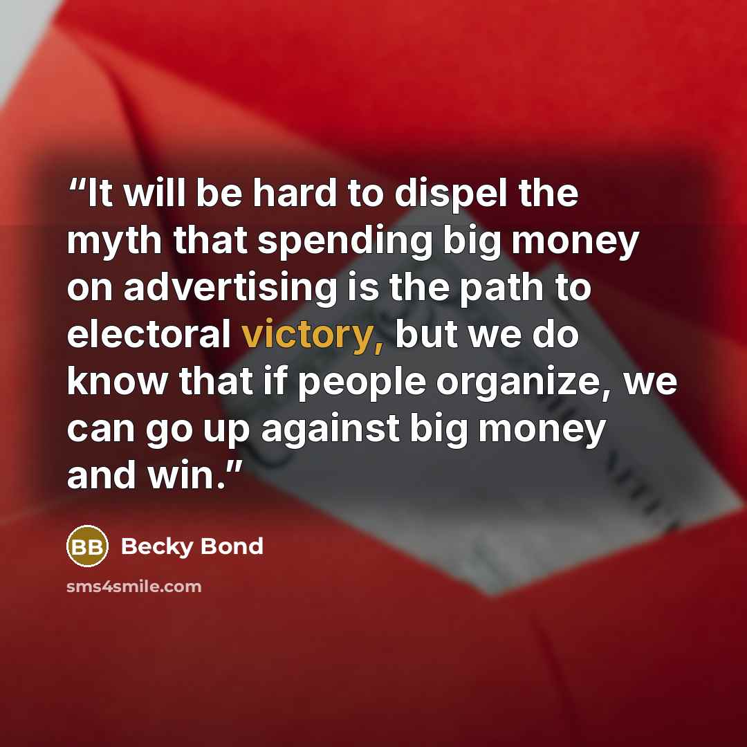 “It will be hard to dispel the myth that spending big money on advertising is the path to electoral victory, but we do know that if people organize, we can go up against big money and win.” quote by Becky Bond