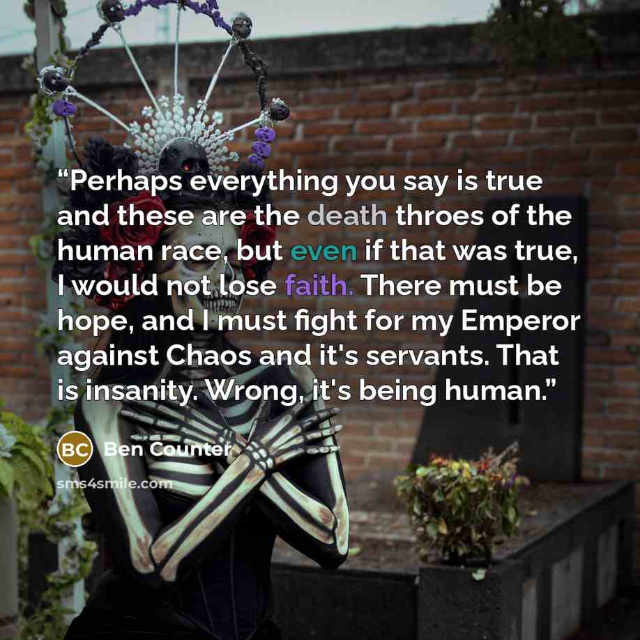 “Perhaps everything you say is true and these are the death throes of the human race, but even if that was true, I would not lose faith. There must be hope, and I must fight for my Emperor against Chaos and it's servants. That is insanity. Wrong, it's being human.” quote by Ben Counter