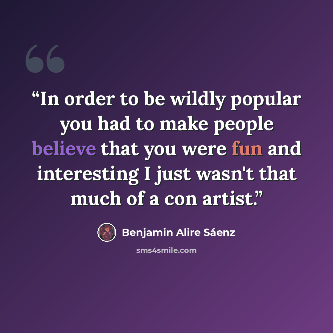 “In order to be wildly popular you had to make people believe that you were fun and interesting I just wasn't that much of a con artist.” quote by Benjamin Alire Sáenz