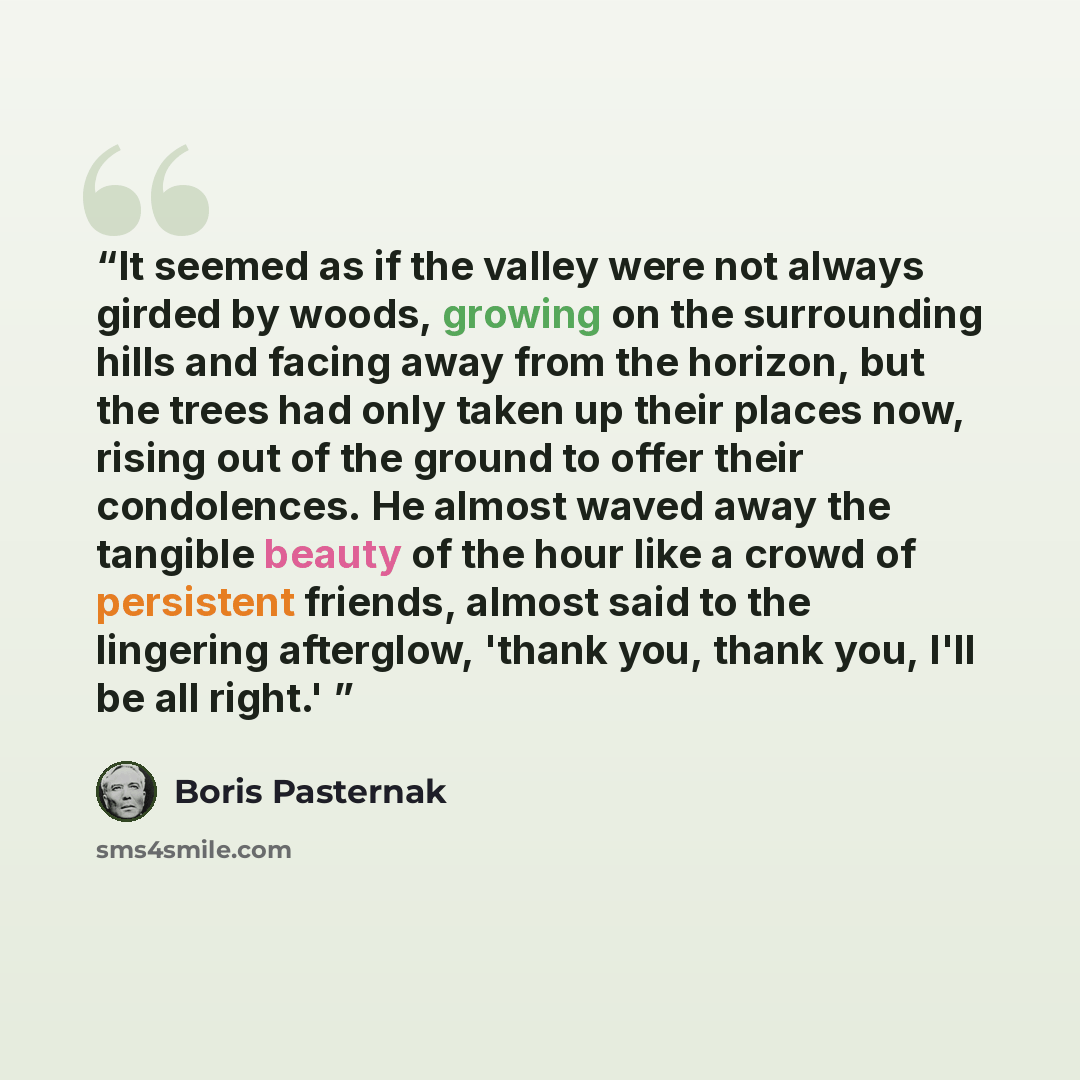 “It seemed as if the valley were not always girded by woods, growing on the surrounding hills and facing away from the horizon, but the trees had only taken up their places now, rising out of the ground to offer their condolences. He almost waved away the tangible beauty of the hour like a crowd of…” quote by Boris Pasternak