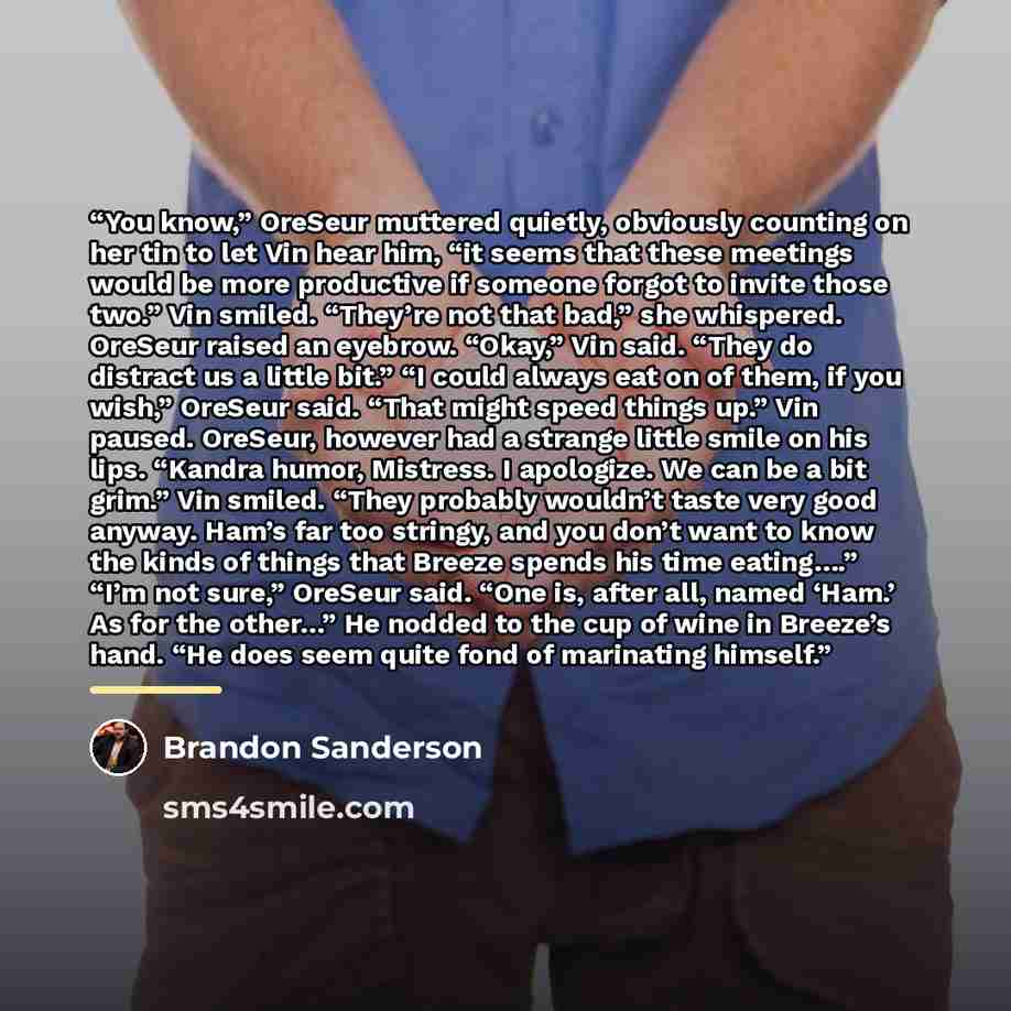 “You know,” OreSeur muttered quietly, obviously counting on her tin to let Vin hear him, “it seems that these meetings would be more productive if someone forgot to invite those two.” Vin smiled. “They’re not that bad,” she whispered. OreSeur raised an eyebrow. “Okay,” Vin said. “They do distract…” quote by Brandon Sanderson