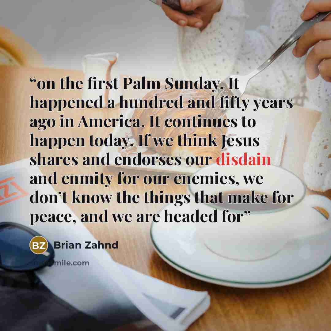 “on the first Palm Sunday. It happened a hundred and fifty years ago in America. It continues to happen today. If we think Jesus shares and endorses our disdain and enmity for our enemies, we don’t know the things that make for peace, and we are headed for” quote by Brian Zahnd