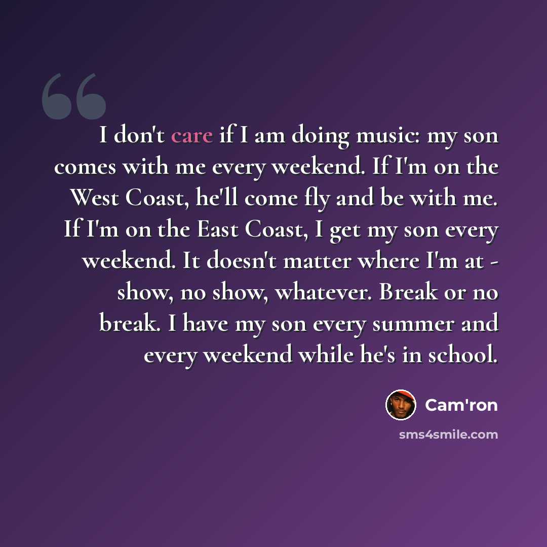 “I don't care if I am doing music: my son comes with me every weekend. If I'm on the West Coast, he'll come fly and be with me. If I'm on the East Coast, I get my son every weekend. It doesn't matter where I'm at - show, no show, whatever. Break or no break. I have my son every summer and every…” quote by Cam'ron