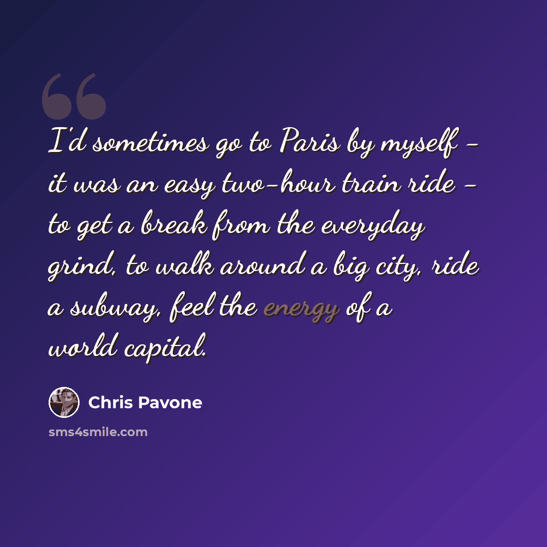 “I'd sometimes go to Paris by myself - it was an easy two-hour train ride - to get a break from the everyday grind, to walk around a big city, ride a subway, feel the energy of a world capital.” quote by Chris Pavone